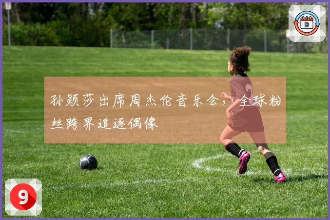 孙颖莎出席周杰伦音乐会，全球粉丝跨界追逐偶像