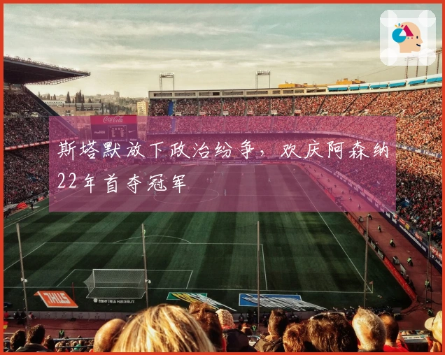 斯塔默放下政治纷争，欢庆阿森纳22年首夺冠军